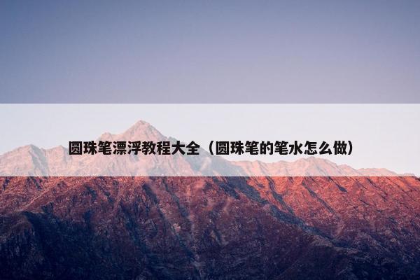 圆珠笔漂浮教程大全（圆珠笔的笔水怎么做）