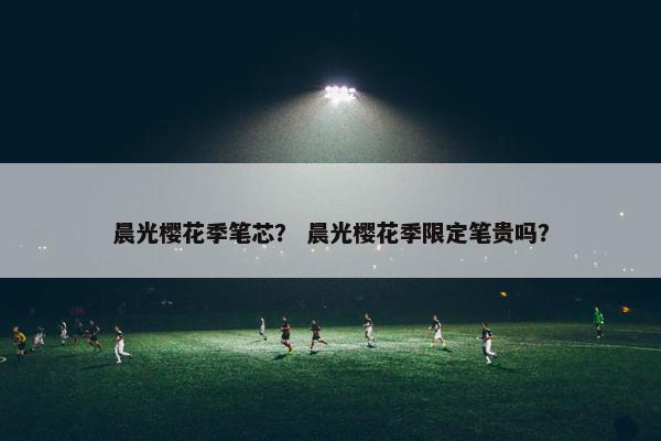晨光樱花季笔芯？ 晨光樱花季限定笔贵吗？