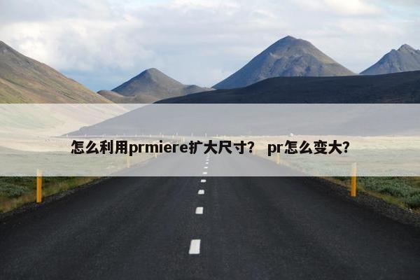 怎么利用prmiere扩大尺寸？ pr怎么变大？