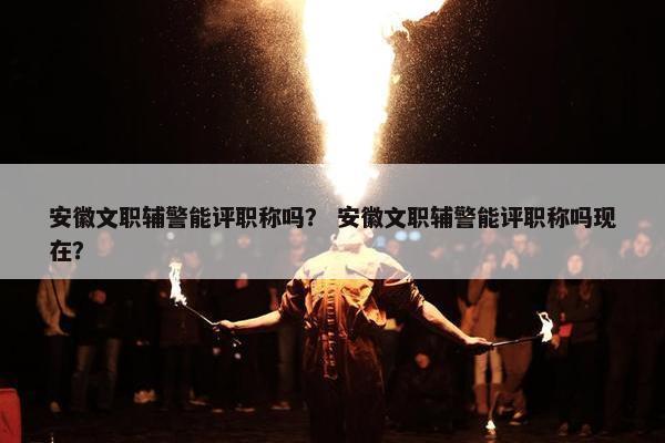 安徽文职辅警能评职称吗？ 安徽文职辅警能评职称吗现在？
