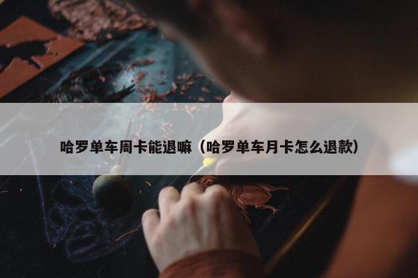 哈罗单车周卡能退嘛（哈罗单车月卡怎么退款）