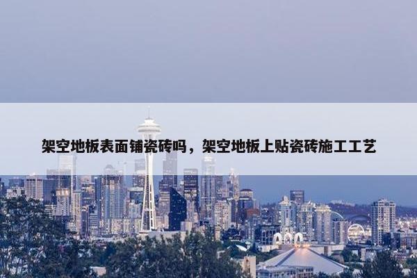 架空地板表面铺瓷砖吗，架空地板上贴瓷砖施工工艺