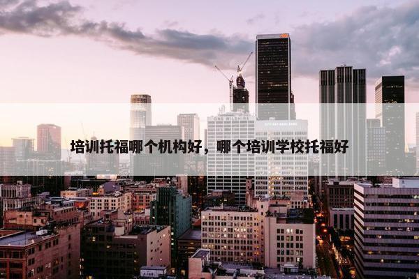 培训托福哪个机构好，哪个培训学校托福好