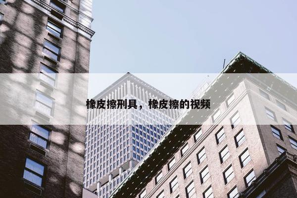 橡皮擦刑具，橡皮擦的视频