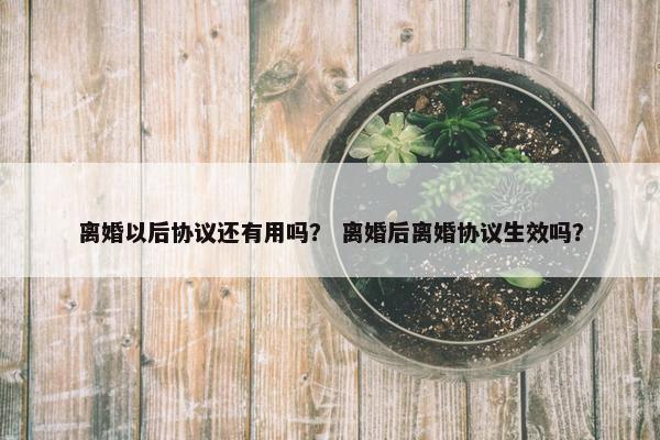离婚以后协议还有用吗？ 离婚后离婚协议生效吗？