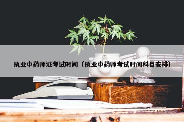 执业中药师证考试时间（执业中药师考试时间科目安排）