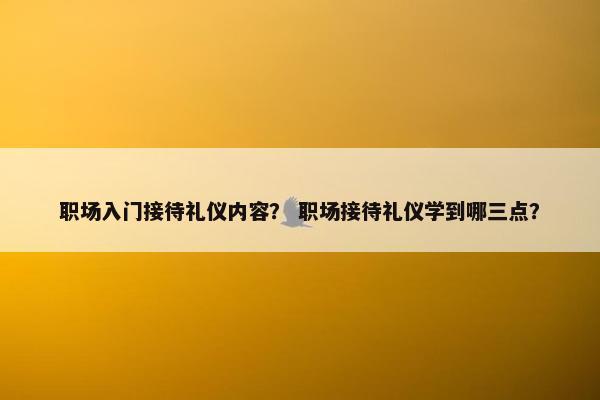职场入门接待礼仪内容? 职场接待礼仪学到哪三点? 职场入门接待礼仪内容? 职场接待礼仪学到哪三点?