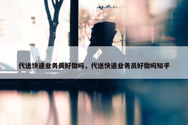 代送快递业务员好做吗，代送快递业务员好做吗知乎