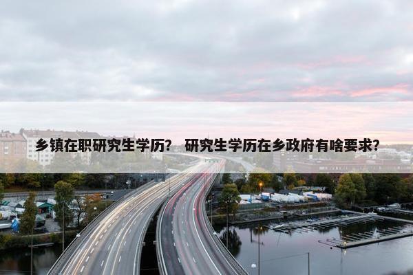 乡镇在职研究生学历？ 研究生学历在乡政府有啥要求？
