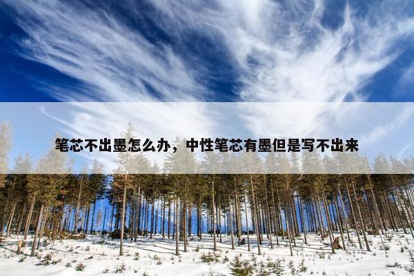 笔芯不出墨怎么办，中性笔芯有墨但是写不出来