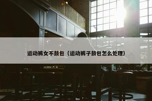 运动裤女不鼓包（运动裤子鼓包怎么处理）