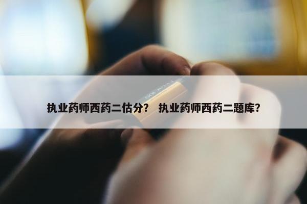 执业药师西药二估分？ 执业药师西药二题库？