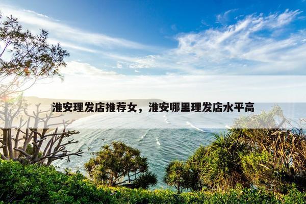淮安理发店推荐女，淮安哪里理发店水平高