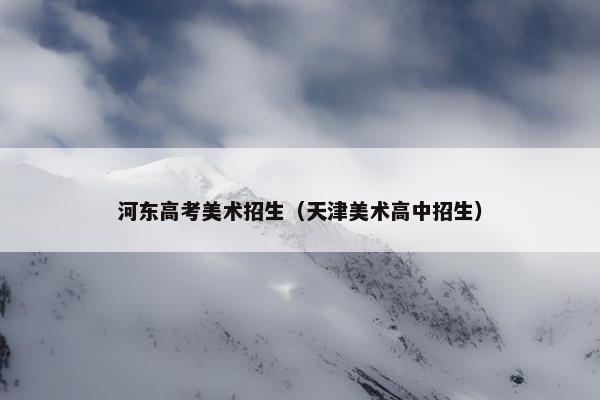河东高考美术招生（天津美术高中招生）