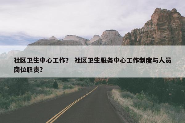 社区卫生中心工作？ 社区卫生服务中心工作制度与人员岗位职责？