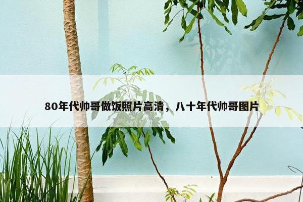 80年代帅哥做饭照片高清，八十年代帅哥图片