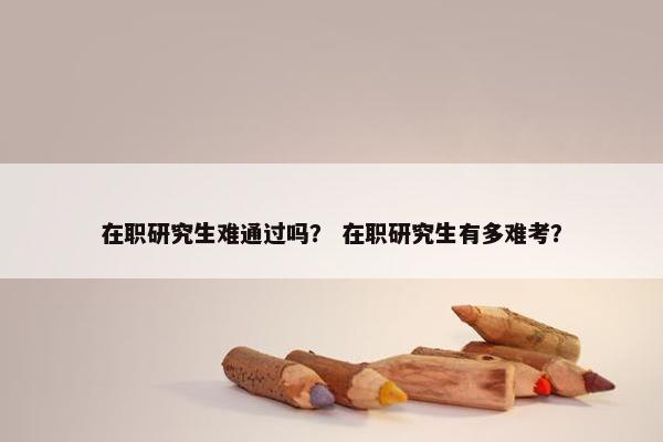 在职研究生难通过吗？ 在职研究生有多难考？