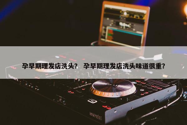孕早期理发店洗头？ 孕早期理发店洗头味道很重？
