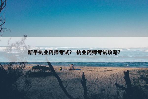 新手执业药师考试？ 执业药师考试攻略？