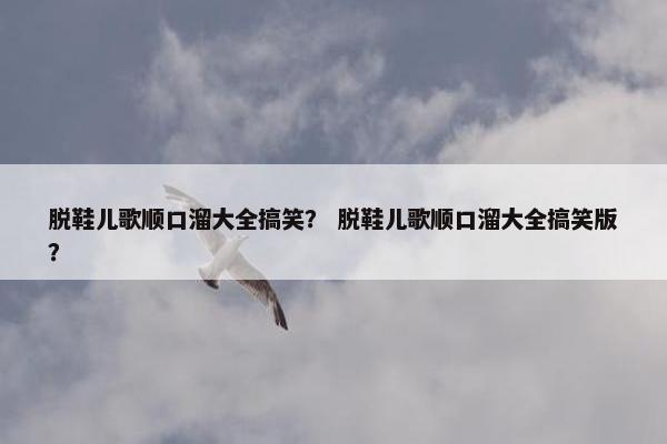 脱鞋儿歌顺口溜大全搞笑？ 脱鞋儿歌顺口溜大全搞笑版？