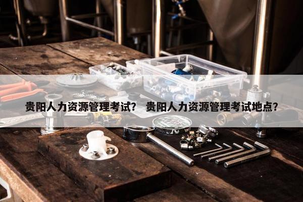 贵阳人力资源管理考试？ 贵阳人力资源管理考试地点？