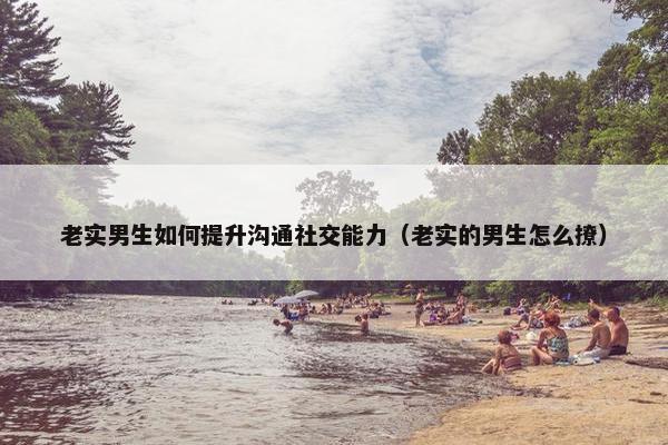 老实男生如何提升沟通社交能力（老实的男生怎么撩）
