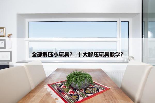 全部解压小玩具？ 十大解压玩具教学？