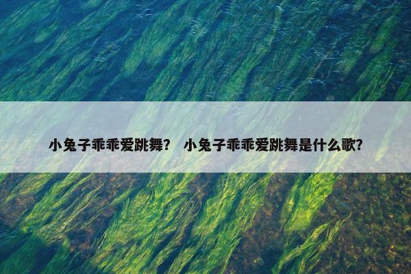 小兔子乖乖爱跳舞？ 小兔子乖乖爱跳舞是什么歌？