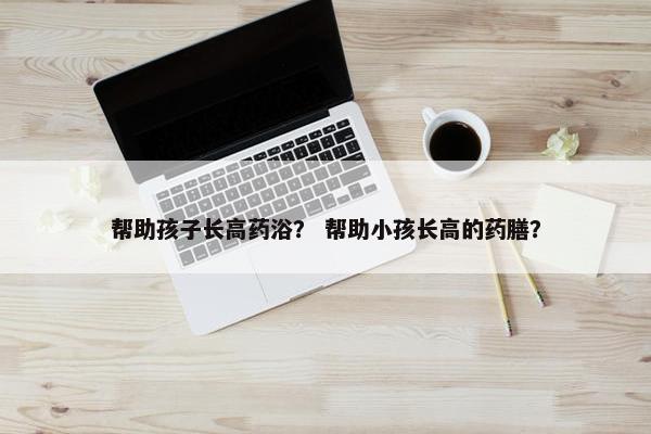 帮助孩子长高药浴？ 帮助小孩长高的药膳？
