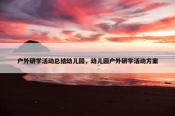 户外研学活动总结幼儿园，幼儿园户外研学活动方案