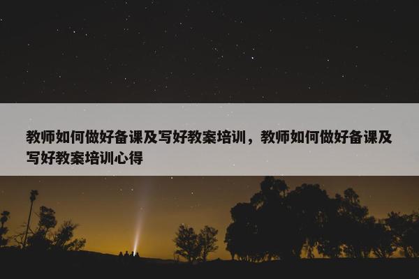 教师如何做好备课及写好教案培训，教师如何做好备课及写好教案培训心得