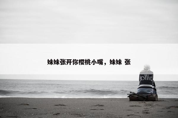 妹妹张开你樱桃小嘴，妹妹 张