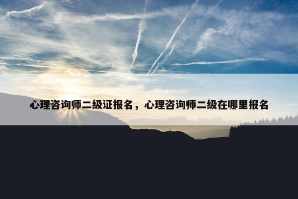 心理咨询师二级证报名，心理咨询师二级在哪里报名