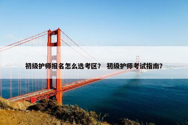 初级护师报名怎么选考区？ 初级护师考试指南？