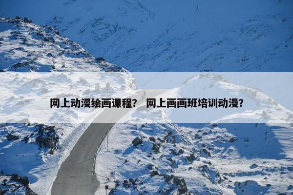 网上动漫绘画课程？ 网上画画班培训动漫？
