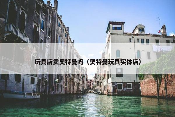 玩具店卖奥特曼吗（奥特曼玩具实体店）