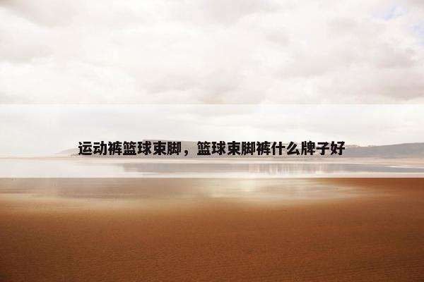 运动裤篮球束脚，篮球束脚裤什么牌子好