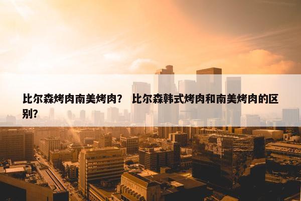 比尔森烤肉南美烤肉？ 比尔森韩式烤肉和南美烤肉的区别？