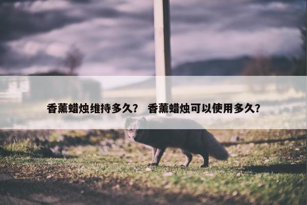 香薰蜡烛维持多久？ 香薰蜡烛可以使用多久？