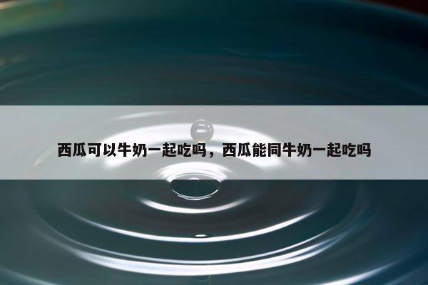 西瓜可以牛奶一起吃吗，西瓜能同牛奶一起吃吗