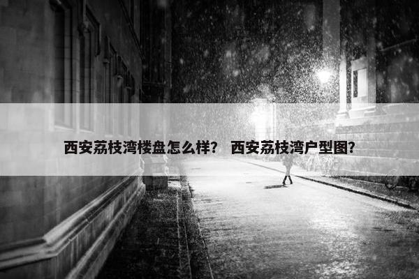西安荔枝湾楼盘怎么样？ 西安荔枝湾户型图？