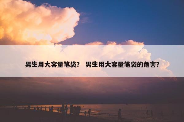 男生用大容量笔袋？ 男生用大容量笔袋的危害？