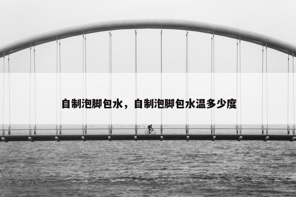 自制泡脚包水，自制泡脚包水温多少度
