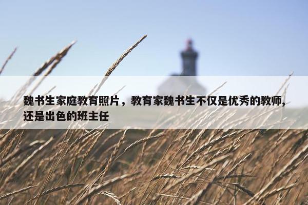 魏书生家庭教育照片，教育家魏书生不仅是优秀的教师,还是出色的班主任