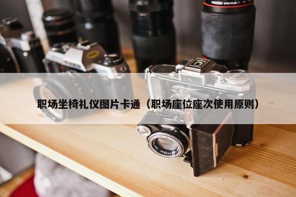 职场坐椅礼仪图片卡通（职场座位座次使用原则）
