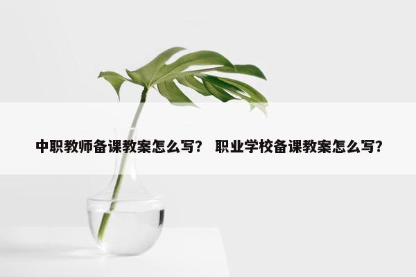 中职教师备课教案怎么写？ 职业学校备课教案怎么写？