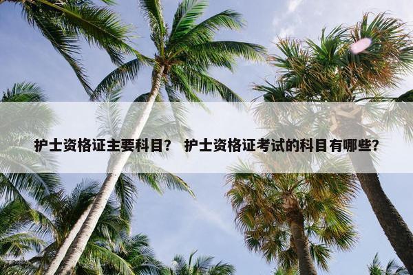 护士资格证主要科目？ 护士资格证考试的科目有哪些？