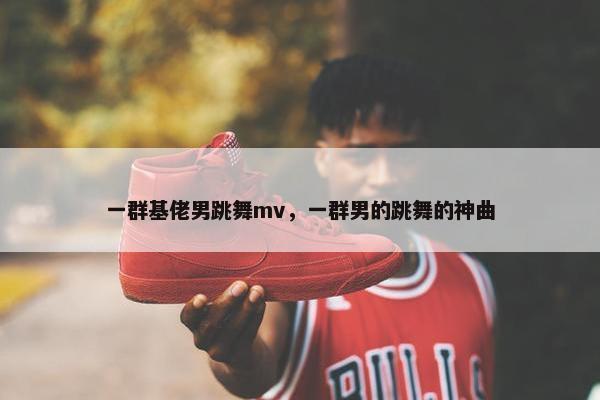 一群基佬男跳舞mv，一群男的跳舞的神曲