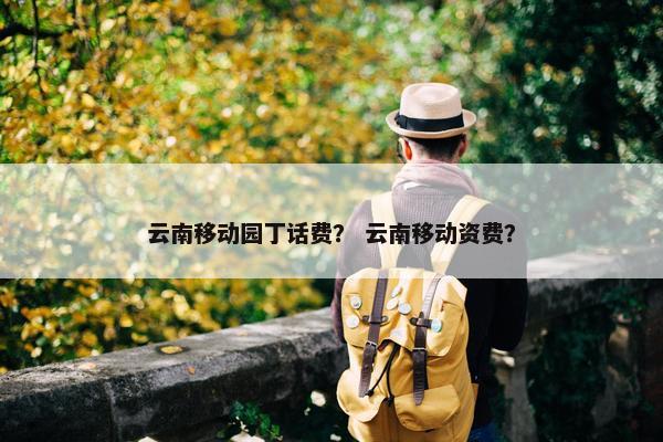 云南移动园丁话费？ 云南移动资费？