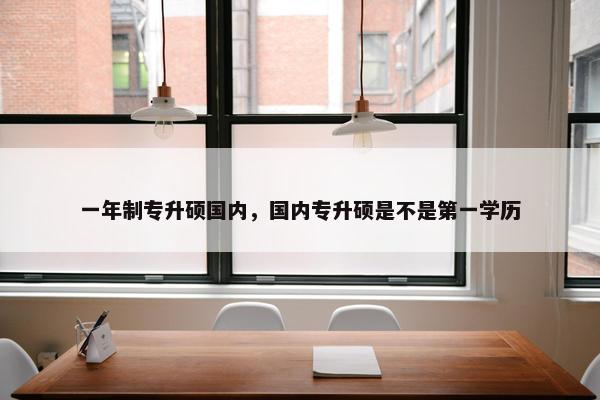 一年制专升硕国内，国内专升硕是不是第一学历